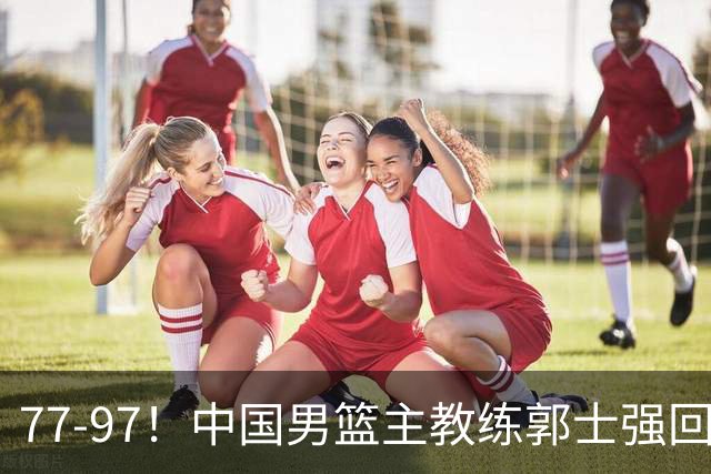 77-97！中国男篮主教练郭士强回应，日本媒体点评，韩国媒体发声